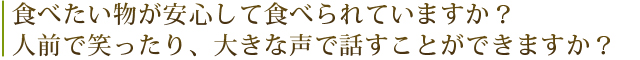 食べたい物が安心して食べられていますか？人前で笑ったり、大きな声で話すことができますか？
